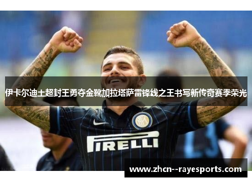伊卡尔迪土超封王勇夺金靴加拉塔萨雷锋线之王书写新传奇赛季荣光 伊卡尔迪土超封王勇夺金靴加拉塔萨雷锋线之王书写新传奇赛季荣光