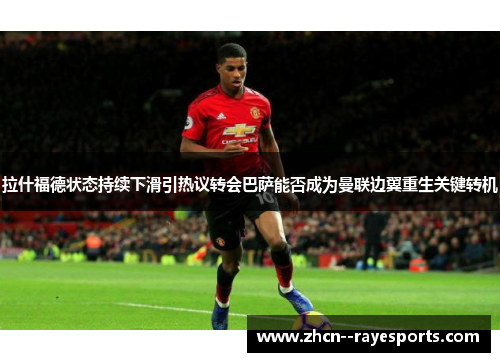 拉什福德状态持续下滑引热议转会巴萨能否成为曼联边翼重生关键转机 拉什福德状态持续下滑引热议转会巴萨能否成为曼联边翼重生关键转机