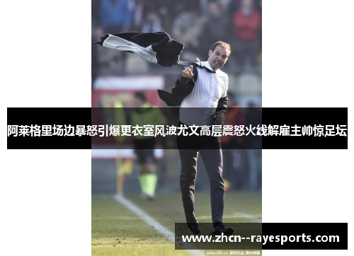 阿莱格里场边暴怒引爆更衣室风波尤文高层震怒火线解雇主帅惊足坛 阿莱格里场边暴怒引爆更衣室风波尤文高层震怒火线解雇主帅惊足坛